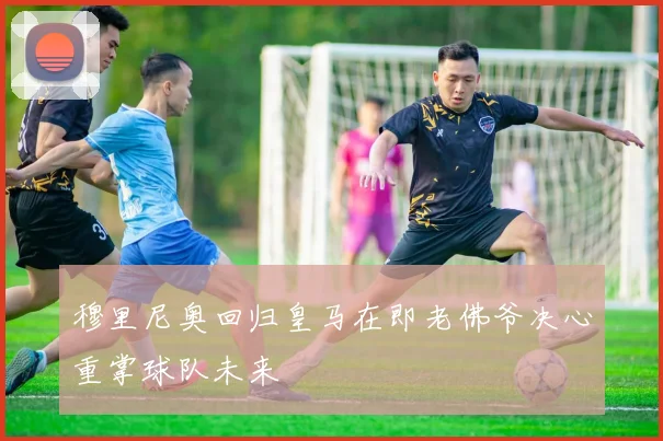 穆里尼奥回归皇马在即老佛爷决心重掌球队未来
